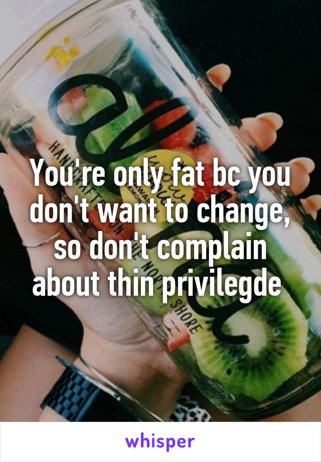 You're only fat bc you don't want to change, so don't complain about thin privilegde 