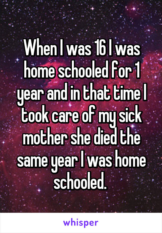 When I was 16 I was home schooled for 1 year and in that time I took care of my sick mother she died the same year I was home schooled. 