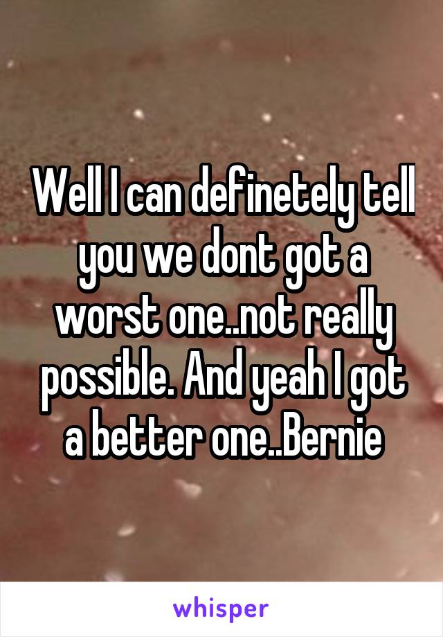 Well I can definetely tell you we dont got a worst one..not really possible. And yeah I got a better one..Bernie