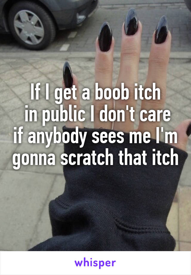 If I get a boob itch
 in public I don't care if anybody sees me I'm gonna scratch that itch 