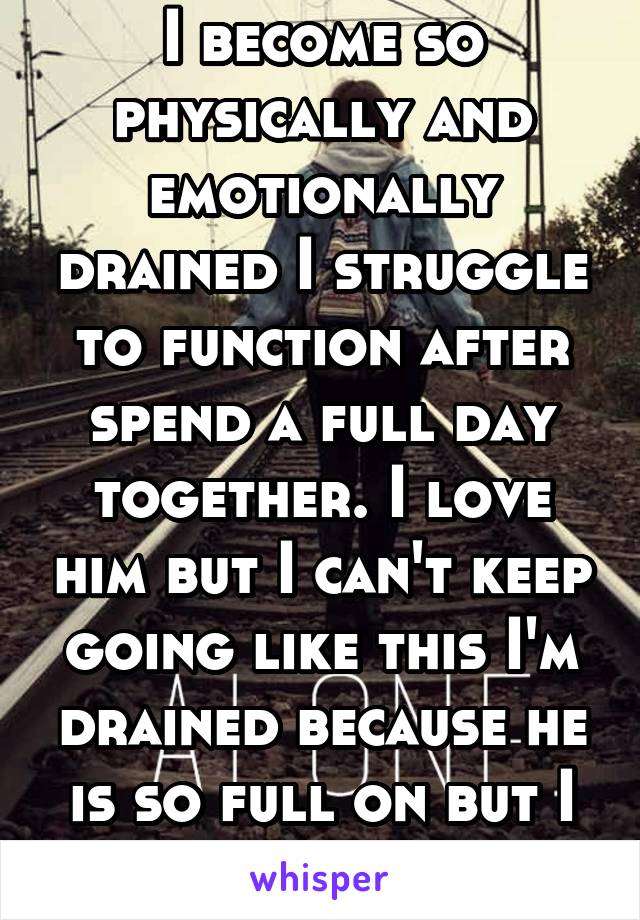 I become so physically and emotionally drained I struggle to function after spend a full day together. I love him but I can't keep going like this I'm drained because he is so full on but I know