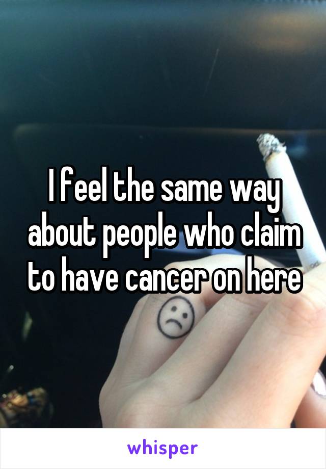 I feel the same way about people who claim to have cancer on here