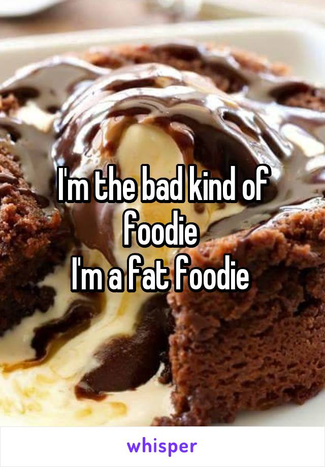 I'm the bad kind of foodie 
I'm a fat foodie 