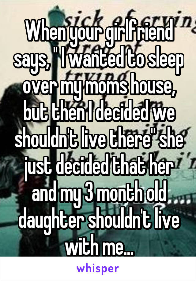 When your girlfriend says, " I wanted to sleep over my moms house, but then I decided we shouldn't live there" she just decided that her and my 3 month old daughter shouldn't live with me...