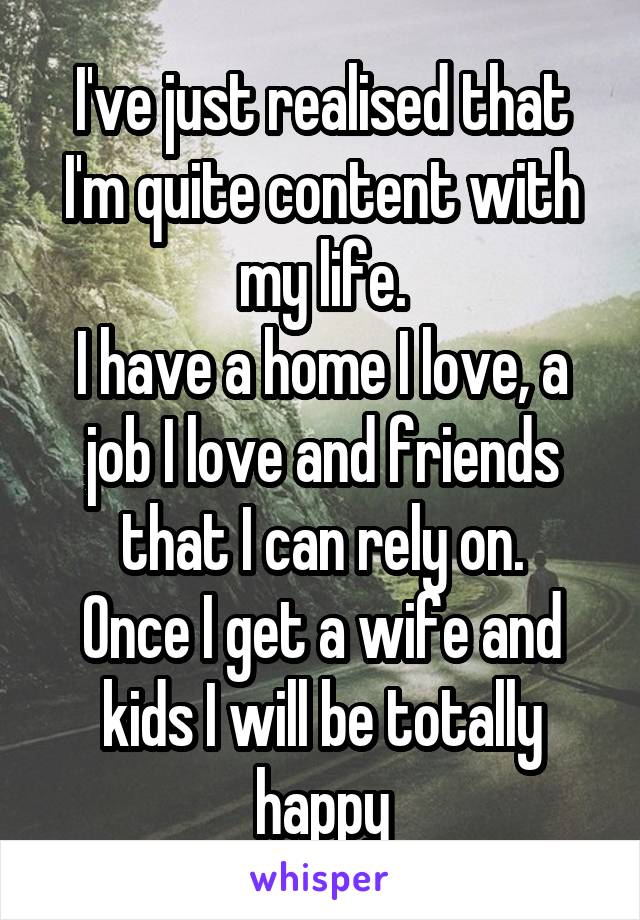 I've just realised that I'm quite content with my life.
I have a home I love, a job I love and friends that I can rely on.
Once I get a wife and kids I will be totally happy