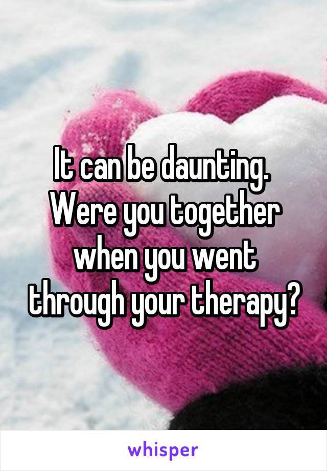 It can be daunting.  Were you together when you went through your therapy?