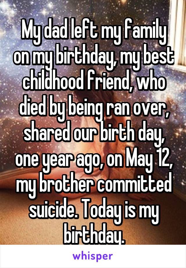 My dad left my family on my birthday, my best childhood friend, who died by being ran over, shared our birth day, one year ago, on May 12, my brother committed suicide. Today is my birthday.