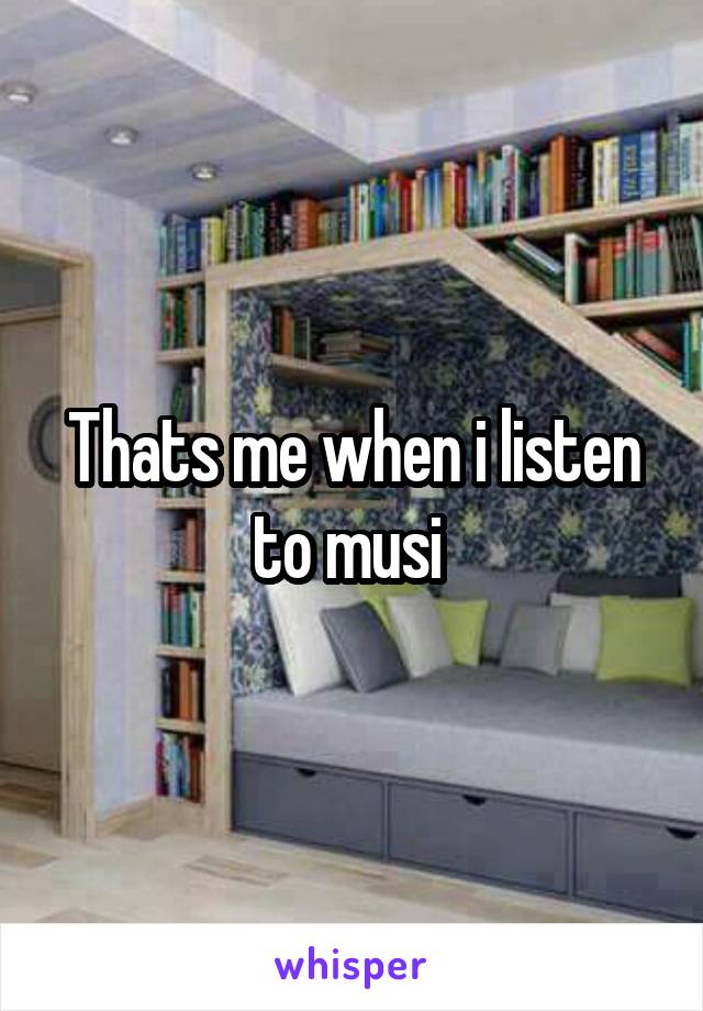 Thats me when i listen to musi 