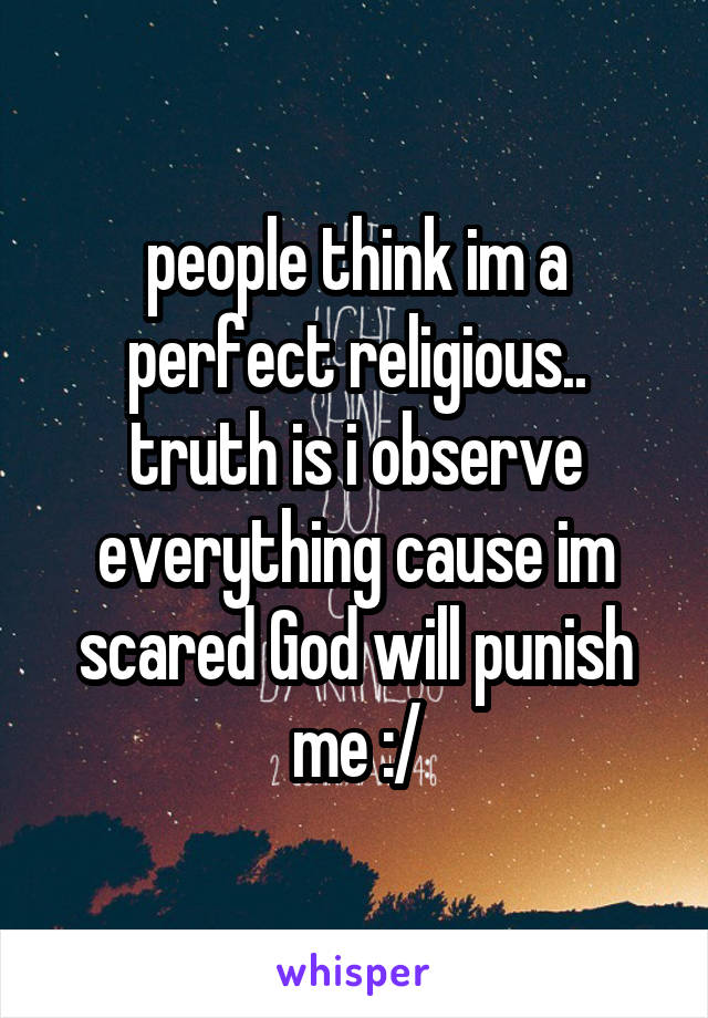 people think im a perfect religious.. truth is i observe everything cause im scared God will punish me :/