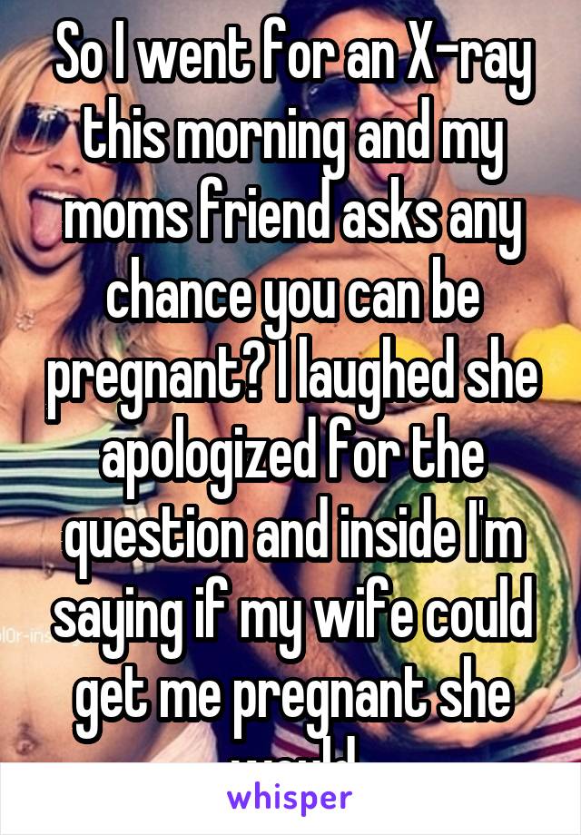 So I went for an X-ray this morning and my moms friend asks any chance you can be pregnant? I laughed she apologized for the question and inside I'm saying if my wife could get me pregnant she would