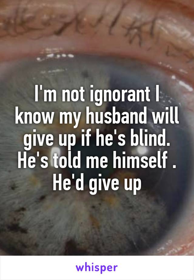 I'm not ignorant I know my husband will give up if he's blind. He's told me himself . He'd give up