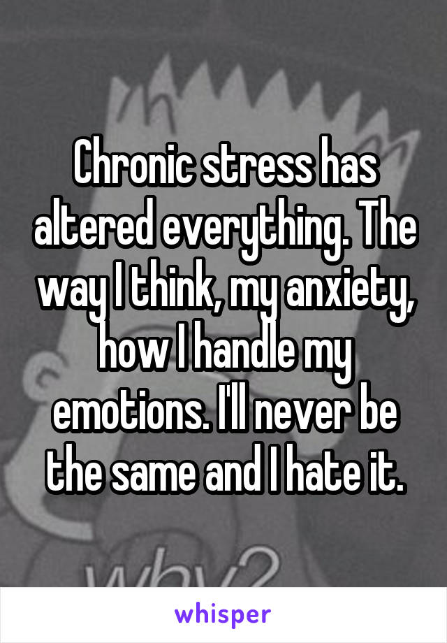 Chronic stress has altered everything. The way I think, my anxiety, how I handle my emotions. I'll never be the same and I hate it.