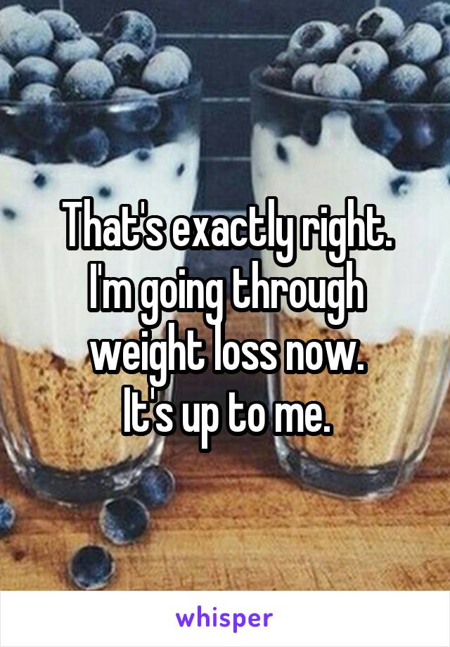 That's exactly right.
I'm going through weight loss now.
It's up to me.