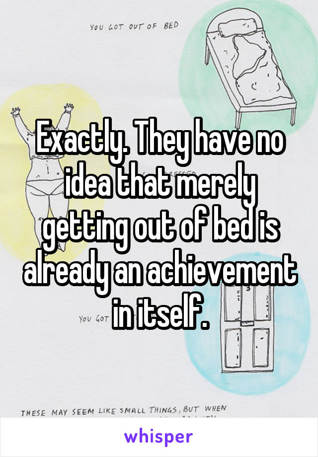 Exactly. They have no idea that merely getting out of bed is already an achievement in itself.