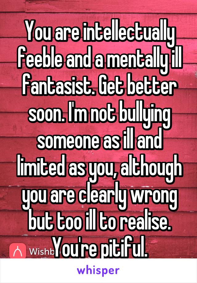 You are intellectually feeble and a mentally ill fantasist. Get better soon. I'm not bullying someone as ill and limited as you, although you are clearly wrong but too ill to realise. You're pitiful.