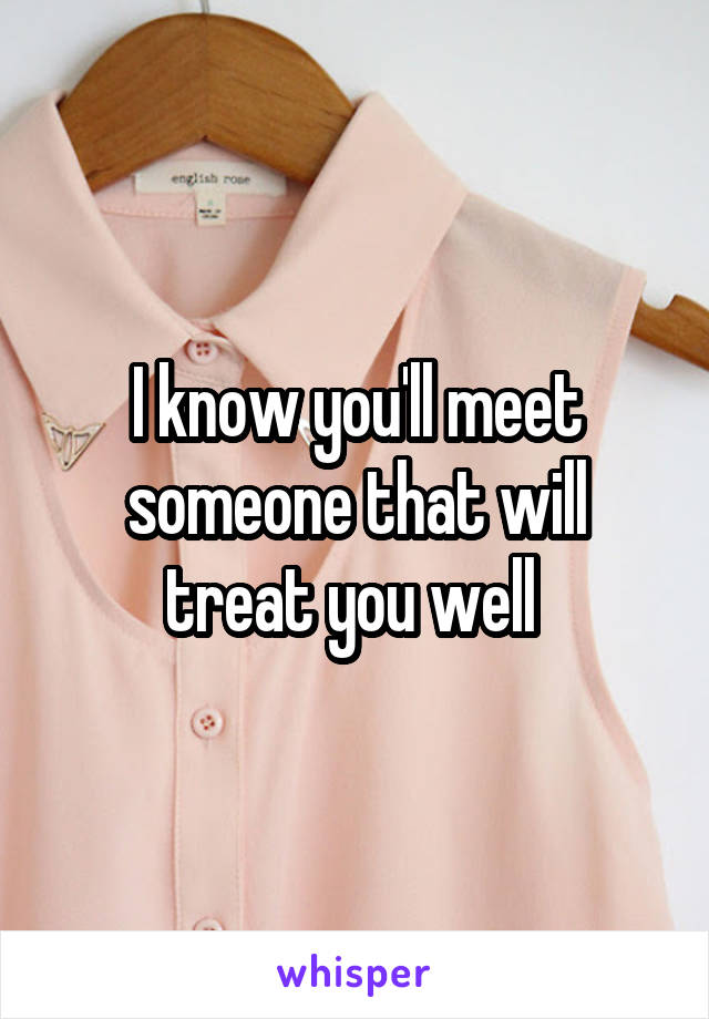 I know you'll meet someone that will treat you well 