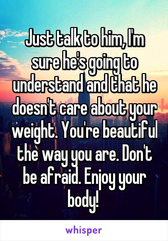 Just talk to him, I'm sure he's going to understand and that he doesn't care about your weight. You're beautiful the way you are. Don't be afraid. Enjoy your body! 