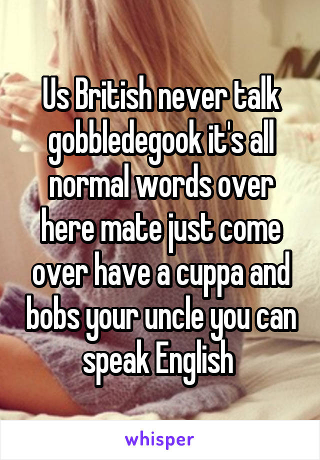 Us British never talk gobbledegook it's all normal words over here mate just come over have a cuppa and bobs your uncle you can speak English 