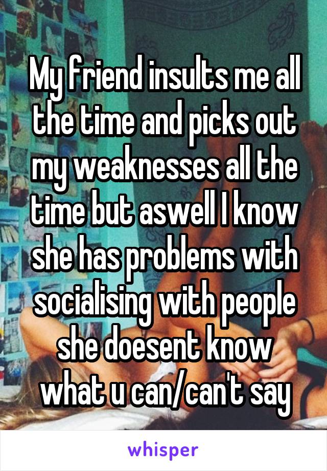 My friend insults me all the time and picks out my weaknesses all the time but aswell I know she has problems with socialising with people she doesent know what u can/can't say