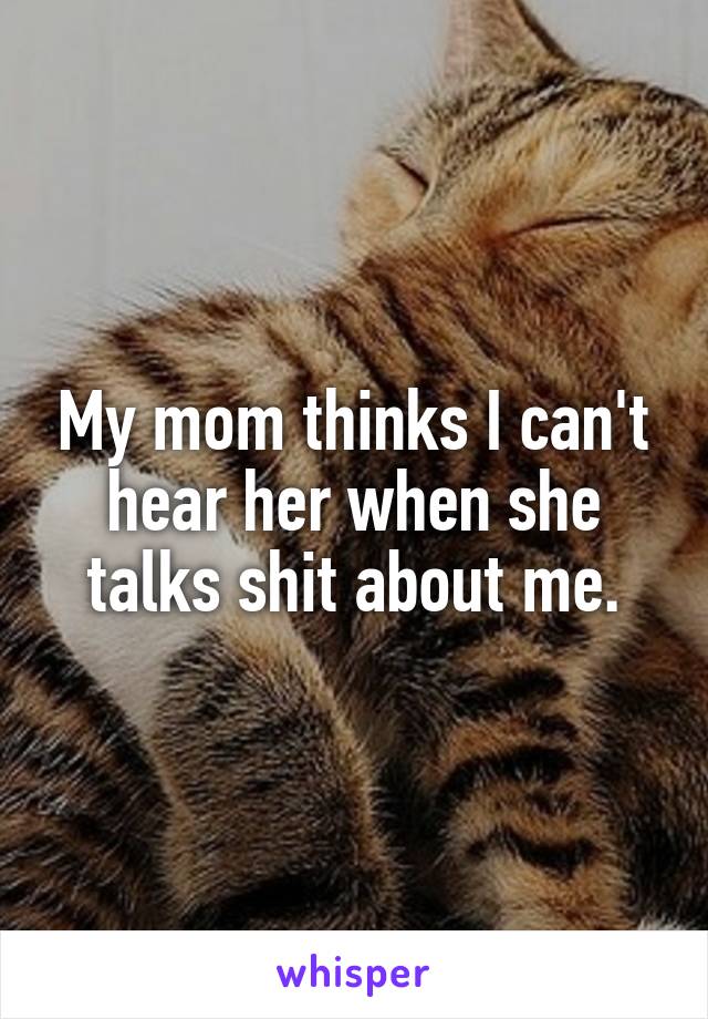 My mom thinks I can't hear her when she talks shit about me.