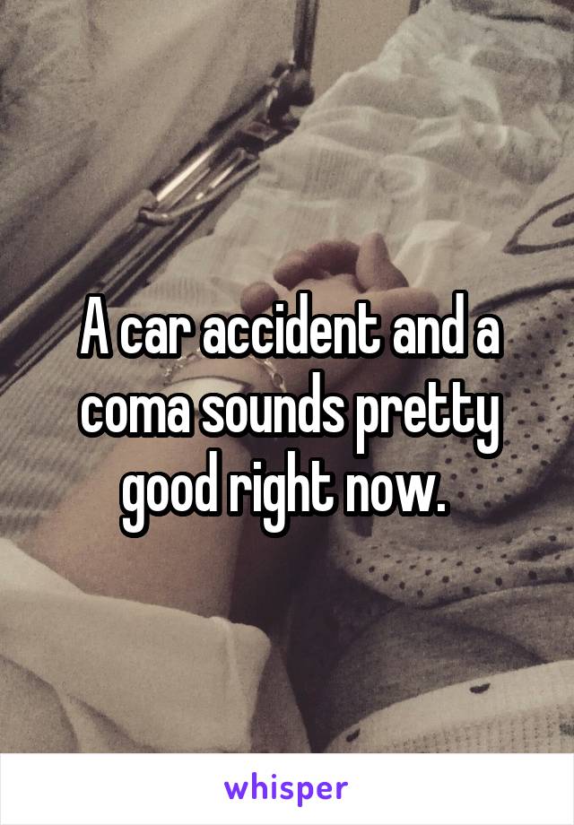 A car accident and a coma sounds pretty good right now. 