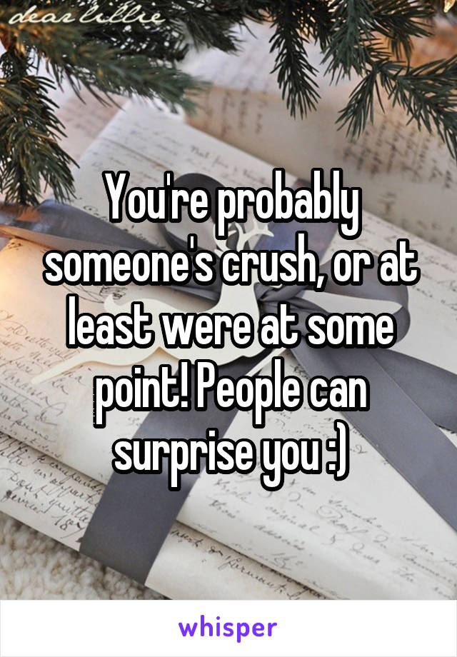 You're probably someone's crush, or at least were at some point! People can surprise you :)