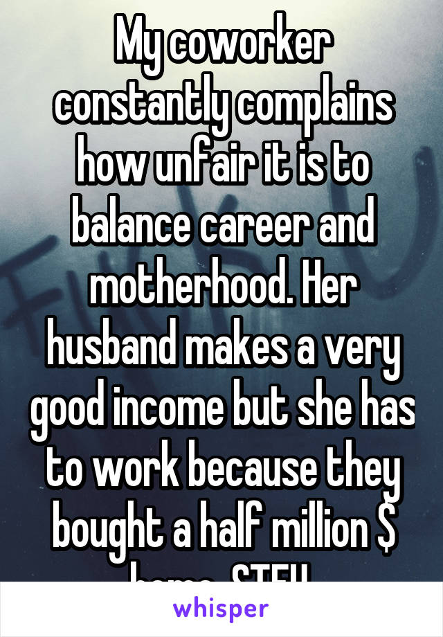 My coworker constantly complains how unfair it is to balance career and motherhood. Her husband makes a very good income but she has to work because they bought a half million $ home. STFU 