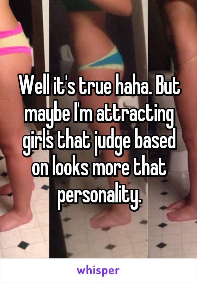 Well it's true haha. But maybe I'm attracting girls that judge based on looks more that personality.