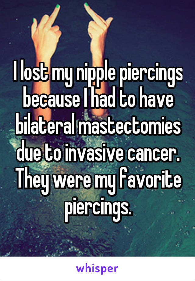 I lost my nipple piercings because I had to have bilateral mastectomies due to invasive cancer. They were my favorite piercings.