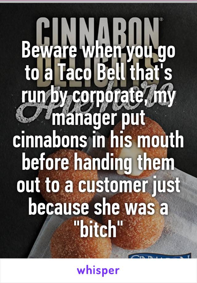 Beware when you go to a Taco Bell that's run by corporate, my manager put cinnabons in his mouth before handing them out to a customer just because she was a "bitch"