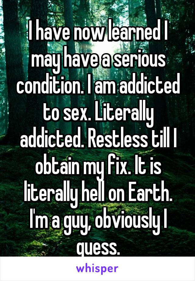 I have now learned I may have a serious condition. I am addicted to sex. Literally addicted. Restless till I obtain my fix. It is literally hell on Earth. I'm a guy, obviously I guess.