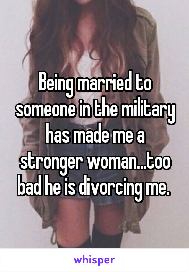 Being married to someone in the military has made me a stronger woman...too bad he is divorcing me. 