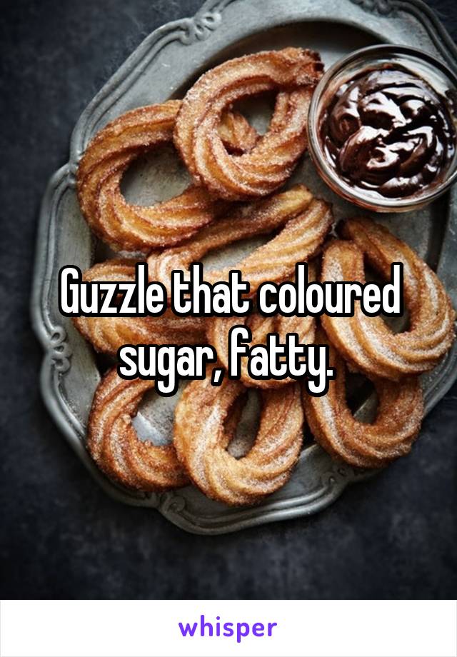 Guzzle that coloured sugar, fatty. 