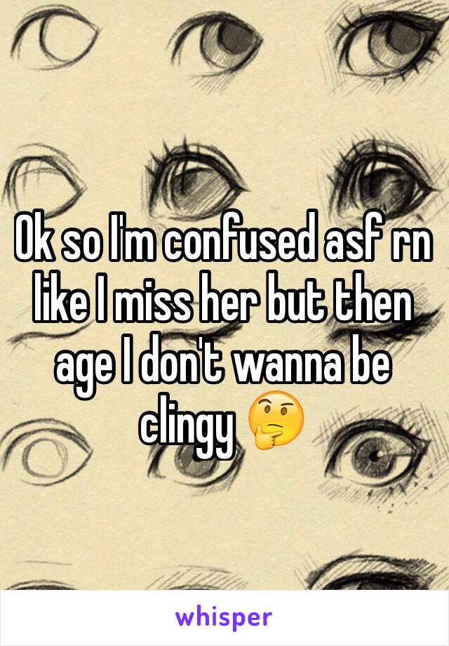 Ok so I'm confused asf rn like I miss her but then age I don't wanna be clingy 🤔