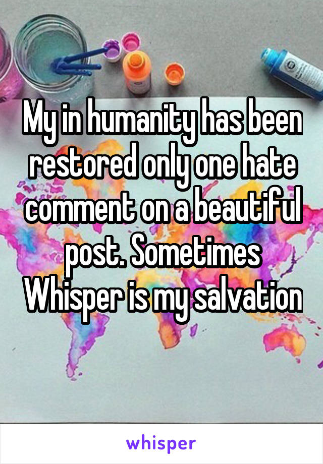 My in humanity has been restored only one hate comment on a beautiful post. Sometimes Whisper is my salvation 