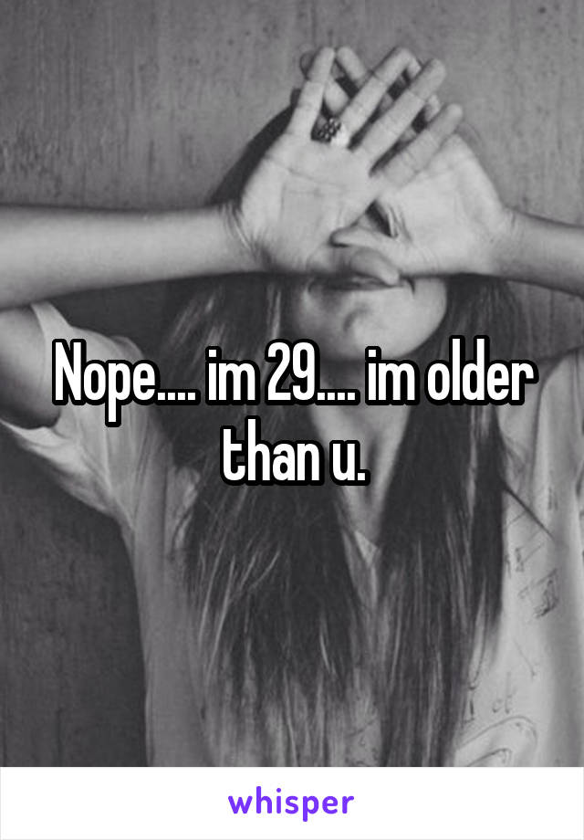 Nope.... im 29.... im older than u.