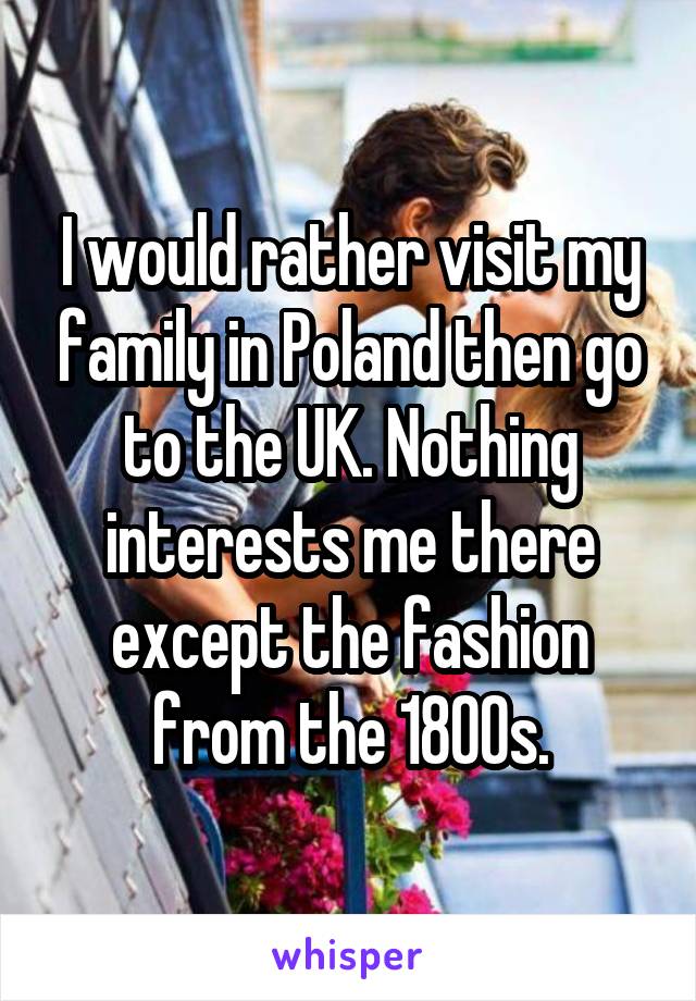 I would rather visit my family in Poland then go to the UK. Nothing interests me there except the fashion from the 1800s.