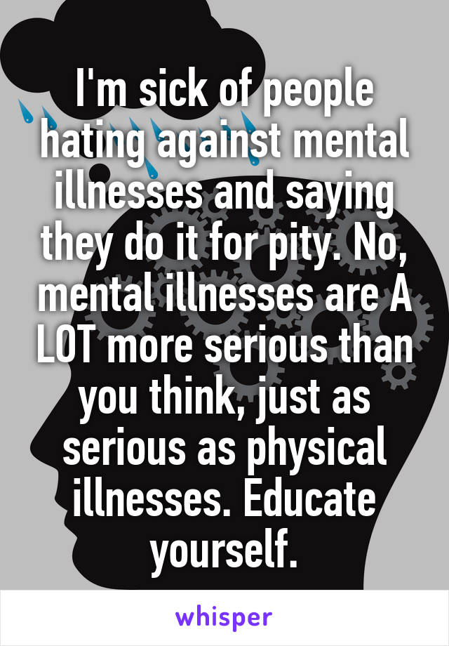 I'm sick of people hating against mental illnesses and saying they do it for pity. No, mental illnesses are A LOT more serious than you think, just as serious as physical illnesses. Educate yourself.