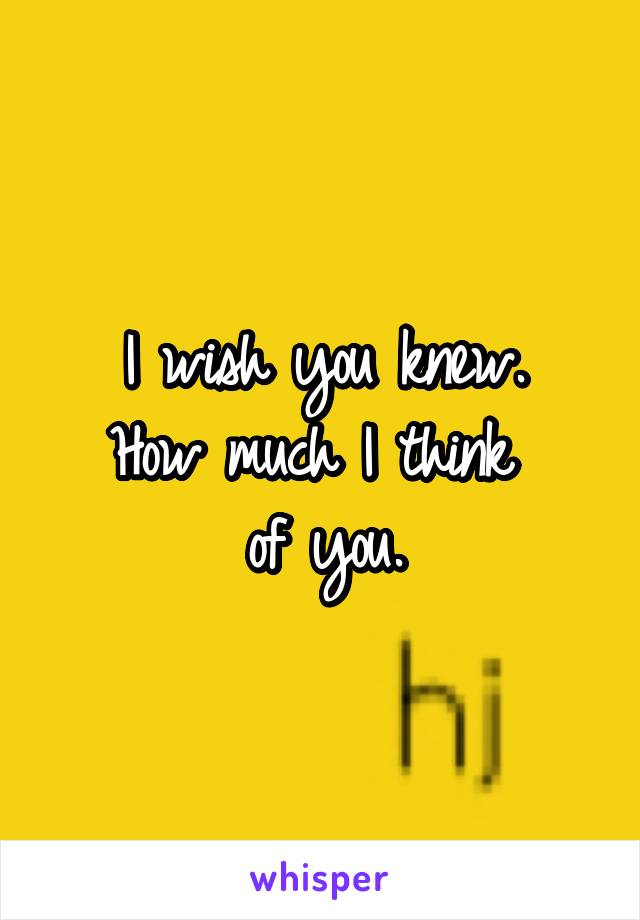 I wish you knew.
How much I think 
of you.