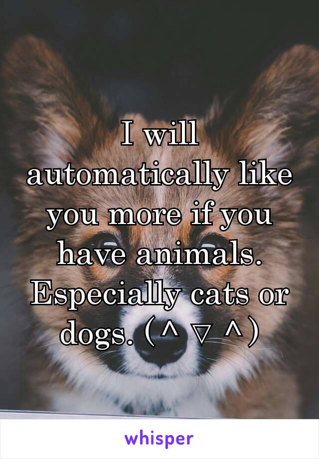 I will automatically like you more if you have animals. Especially cats or dogs. (＾▽＾)