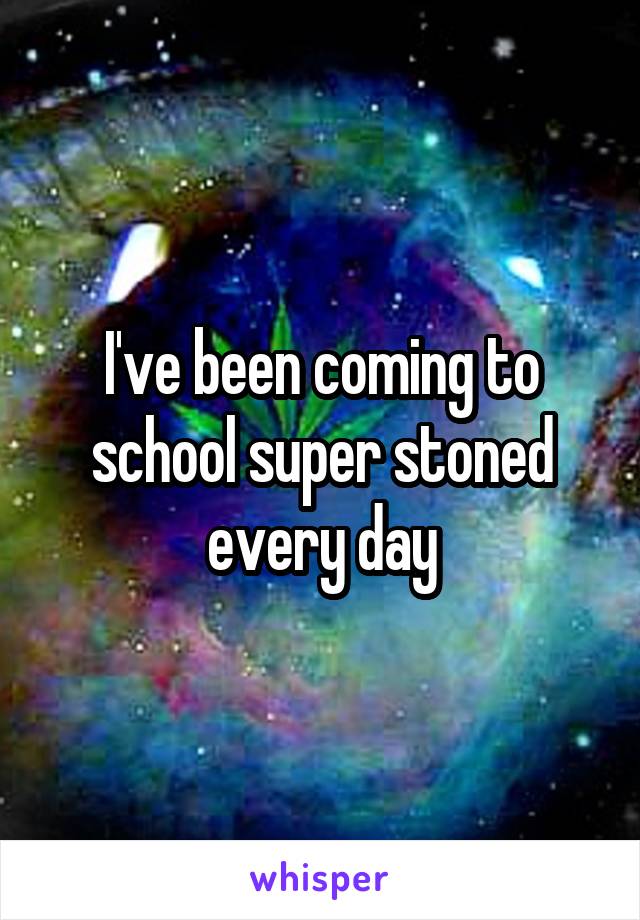 I've been coming to school super stoned every day