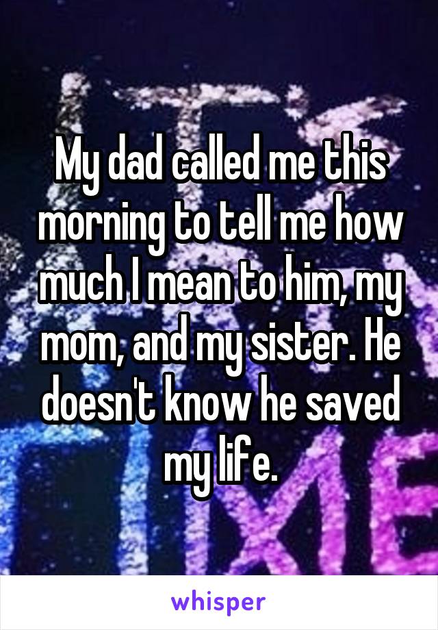 My dad called me this morning to tell me how much I mean to him, my mom, and my sister. He doesn't know he saved my life.