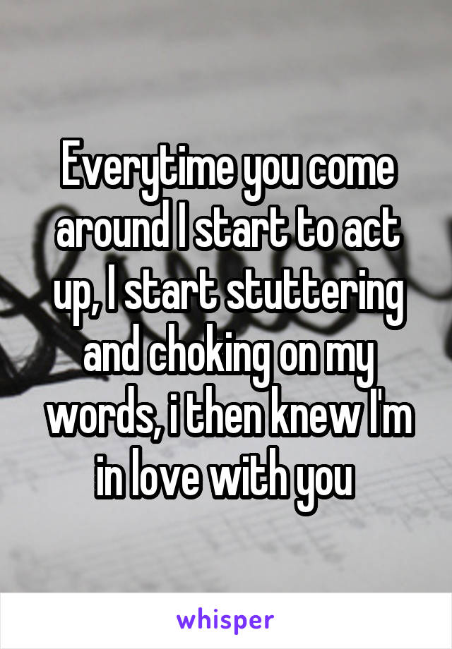 Everytime you come around I start to act up, I start stuttering and choking on my words, i then knew I'm in love with you 