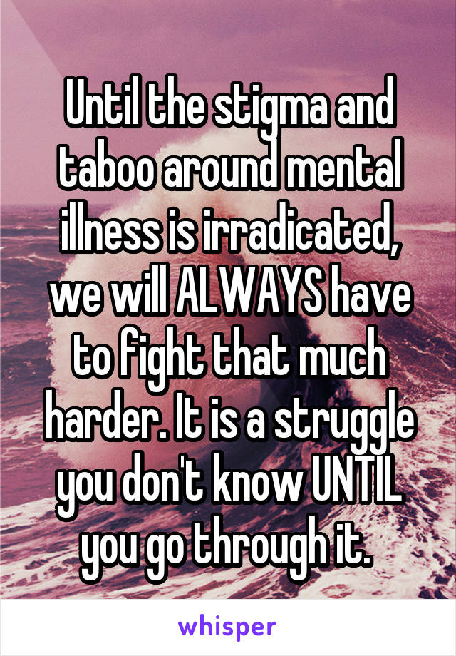 Until the stigma and taboo around mental illness is irradicated, we will ALWAYS have to fight that much harder. It is a struggle you don't know UNTIL you go through it. 