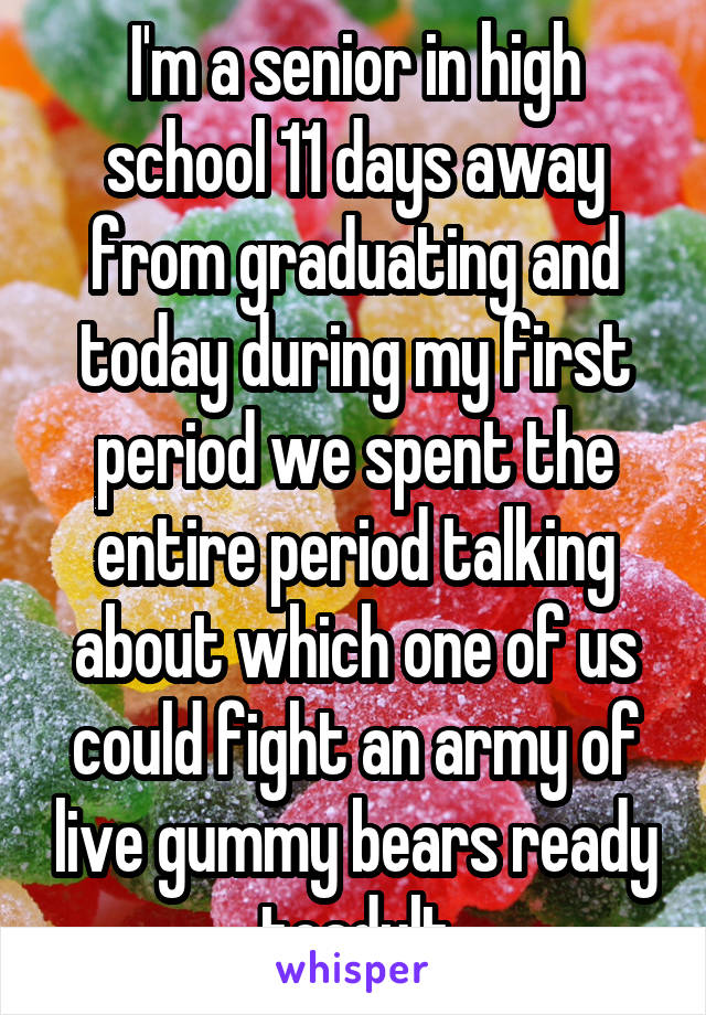 I'm a senior in high school 11 days away from graduating and today during my first period we spent the entire period talking about which one of us could fight an army of live gummy bears ready toadult