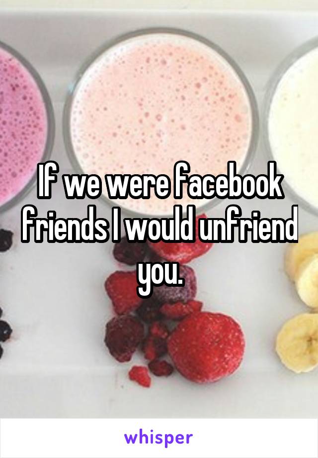 If we were facebook friends I would unfriend you.