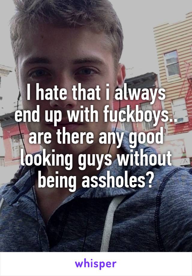 I hate that i always end up with fuckboys.. are there any good looking guys without being assholes?