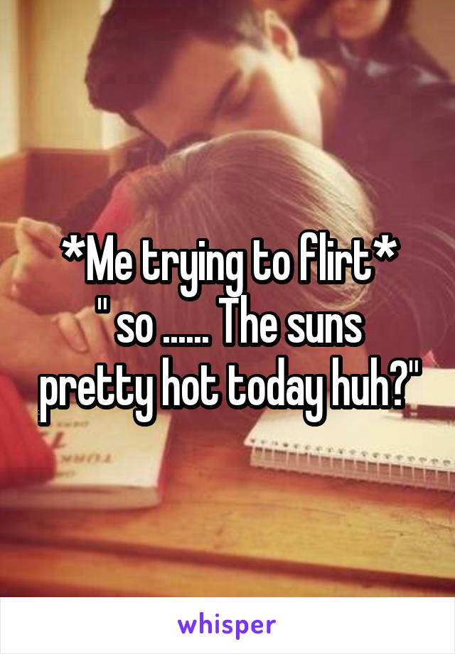 *Me trying to flirt*
" so ...... The suns pretty hot today huh?"