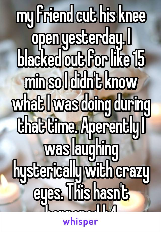 my friend cut his knee open yesterday. I blacked out for like 15 min so I didn't know what I was doing during that time. Aperently I was laughing hysterically with crazy eyes. This hasn't happened b4