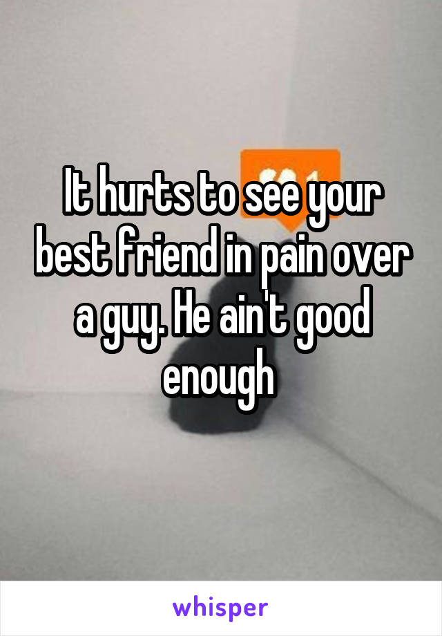 It hurts to see your best friend in pain over a guy. He ain't good enough 
